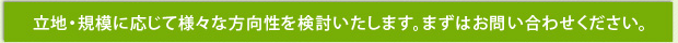 立地・規模に応じて様々な方向性を検討いたします。まずはお問い合わせください。